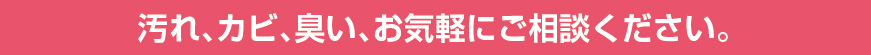 汚れ、カビ、臭い、お気軽にご相談ください。