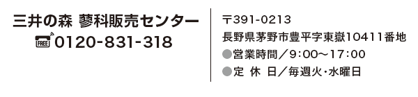 三井の森　蓼科販売センター　フリーダイヤル　0120-831-318　〒391-0213　長野県茅野市豊平字東嶽10411番地　営業時間／9:00～17:00　定休日／毎週水曜日