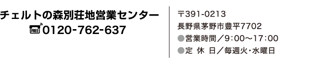 チェルトの森別荘地営業センター　フリーダイヤル　0120-762-637　〒391-0213　長野県茅野市豊平7702　営業時間／9:00～17:00　定休日／毎週火・水曜日