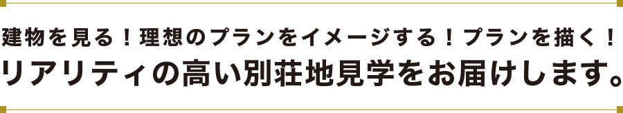 建物を見る！理想のプランをイメージする！プランを描く！リアリティの高い別荘地見学をお届けします。