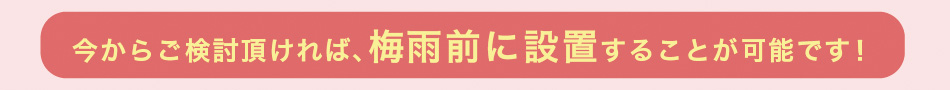 今からご検討頂ければ、梅雨前に設置することが可能です!