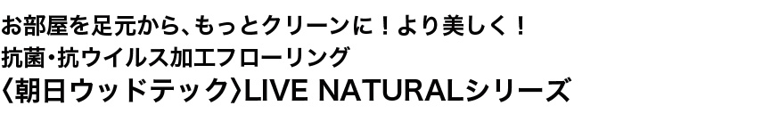 お部屋を足元から、もっとクリーンに!より美しく!抗菌・抗ウイルス加工フローリング 〈朝日ウッドテック〉LIVE NATURALシリーズ